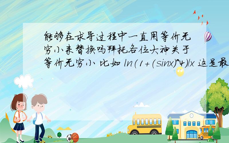 能够在求导过程中一直用等价无穷小来替换吗拜托各位大神关于等价无穷小 比如 ln(1+(sinx)^4)/x 这是最初的式子 我就把 分子等价为 (sinx)^4 在接下来的运算当中 我还可以继续把(sinx)^4 等价位 x