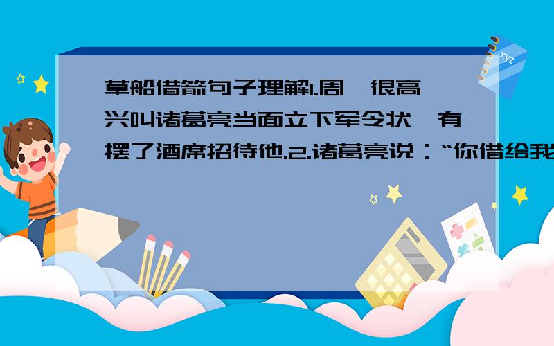 草船借箭句子理解1.周瑜很高兴叫诸葛亮当面立下军令状,有摆了酒席招待他.2.诸葛亮说：“你借给我二十条船,每条船上要三十名军士.船用青布幔子遮起来,还要一千多个草把子,排在船的两边