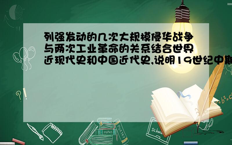 列强发动的几次大规模侵华战争与两次工业革命的关系结合世界近现代史和中国近代史,说明19世纪中期至20世纪初期列强发动的几次大规模侵华战争与两次工业革命的涉及要点----背景,目的,