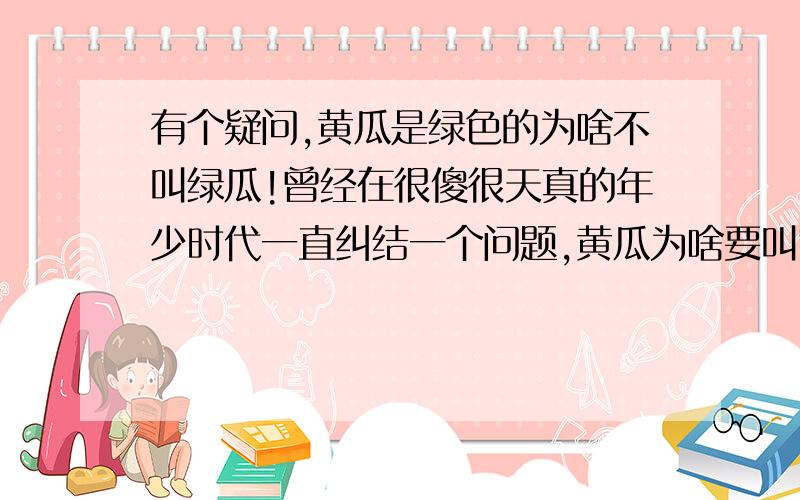 有个疑问,黄瓜是绿色的为啥不叫绿瓜!曾经在很傻很天真的年少时代一直纠结一个问题,黄瓜为啥要叫它黄瓜,它外表颜色又不是**,明明是绿油油的一个东西.随着吸取的知识越来越多,见识越来