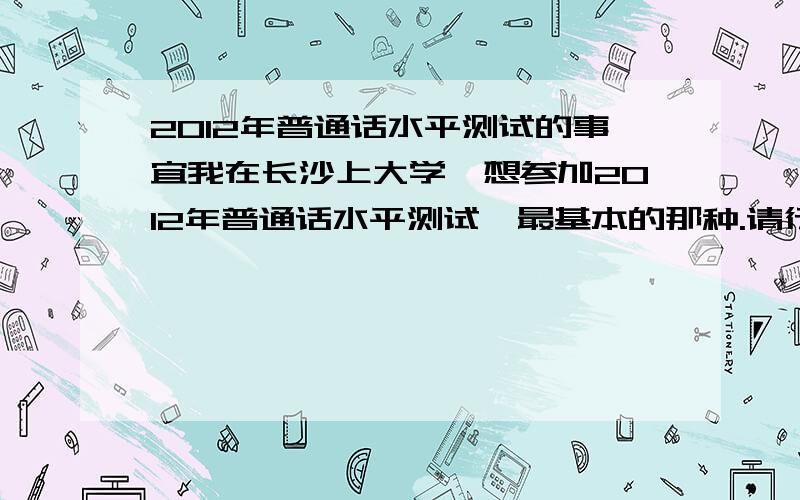 2012年普通话水平测试的事宜我在长沙上大学,想参加2012年普通话水平测试,最基本的那种.请行家里手帮帮忙,关于报名、准备的事宜啊?