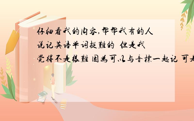 仔细看我的内容,帮帮我有的人说记英语单词挺难的  但是我觉得不是很难 因为可以与音标一起记 可是英语中的want to do sth 之类的 更麻烦些的就很难记了． 请问到初三之后 记这些会不会和