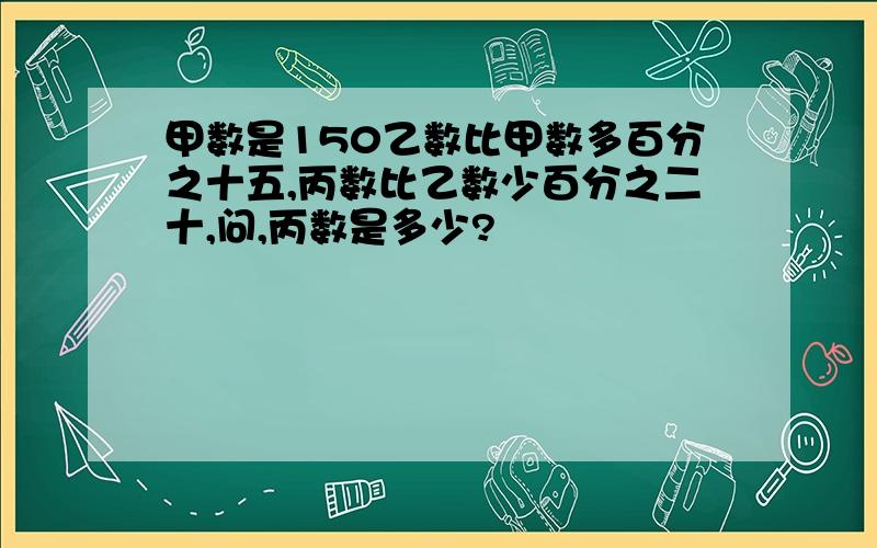 甲数是150乙数比甲数多百分之十五,丙数比乙数少百分之二十,问,丙数是多少?