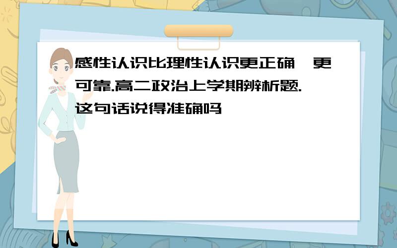 感性认识比理性认识更正确,更可靠.高二政治上学期辨析题.这句话说得准确吗