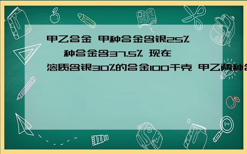 甲乙合金 甲种合金含银25% 一种合金含37.5% 现在溶质含银30%的合金100千克 甲乙两种合金歌曲多少没了