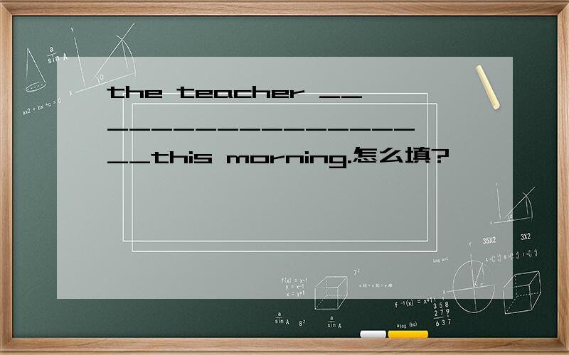 the teacher __________________this morning.怎么填?