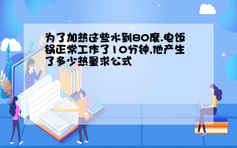 为了加热这些水到80度.电饭锅正常工作了10分钟,他产生了多少热量求公式