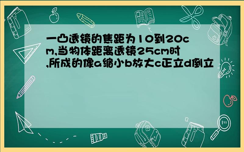 一凸透镜的焦距为10到20cm,当物体距离透镜25cm时,所成的像a缩小b放大c正立d倒立