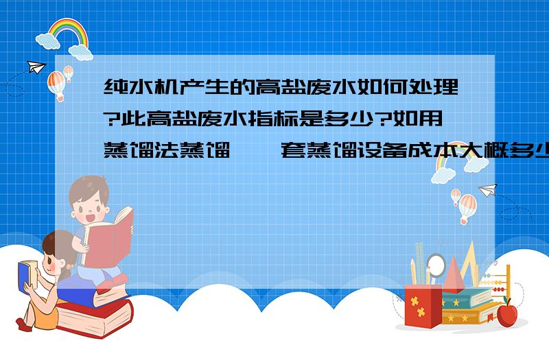 纯水机产生的高盐废水如何处理?此高盐废水指标是多少?如用蒸馏法蒸馏,一套蒸馏设备成本大概多少?高盐废水的指标与原水有关,请以原水为自来水,做回答.想大虾们能给予积极的回答.