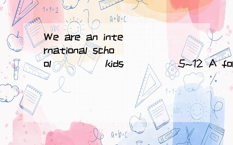 We are an international school_____kids_____5~12 A for for B for of C for to D of for 选哪个?