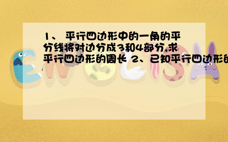 1、 平行四边形中的一角的平分线将对边分成3和4部分,求平行四边形的周长 2、已知平行四边形的周长为52,自顶点D作DE垂直于AB,DF垂直于BC,垂足分别为E,F.若DE=5,DF=8 求BE+BF的长