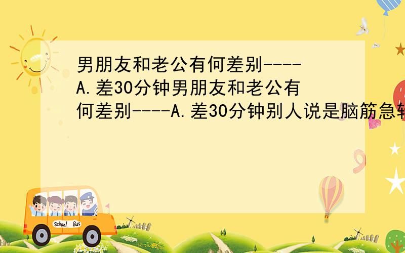 男朋友和老公有何差别----A.差30分钟男朋友和老公有何差别----A.差30分钟别人说是脑筋急转弯 所以问下