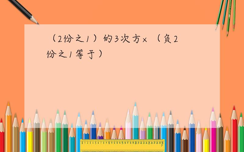 （2份之1）的3次方×（负2份之1等于）