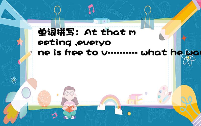 单词拼写：At that meeting ,everyone is free to v---------- what he wants to say.I have no idea how many c---------- there are in this play.If you drop a ball into the water,it will soon float to the s---------