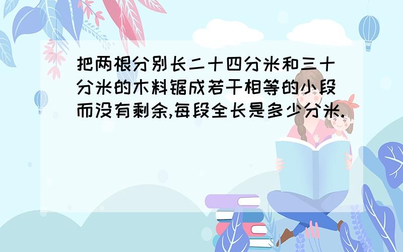 把两根分别长二十四分米和三十分米的木料锯成若干相等的小段而没有剩余,每段全长是多少分米.