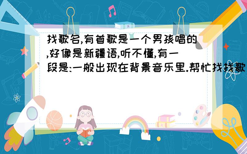 找歌名,有首歌是一个男孩唱的,好像是新疆语,听不懂,有一段是:一般出现在背景音乐里.帮忙找找歌名,