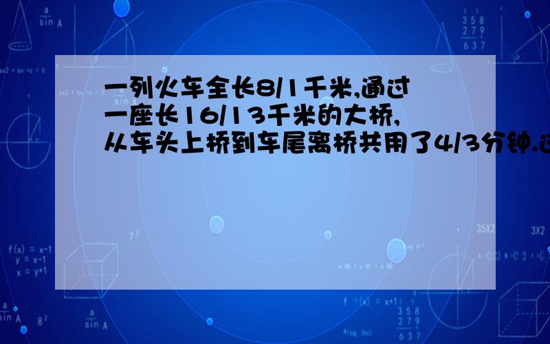 一列火车全长8/1千米,通过一座长16/13千米的大桥,从车头上桥到车尾离桥共用了4/3分钟.这列火车过桥时平均每分钟行多少千米?