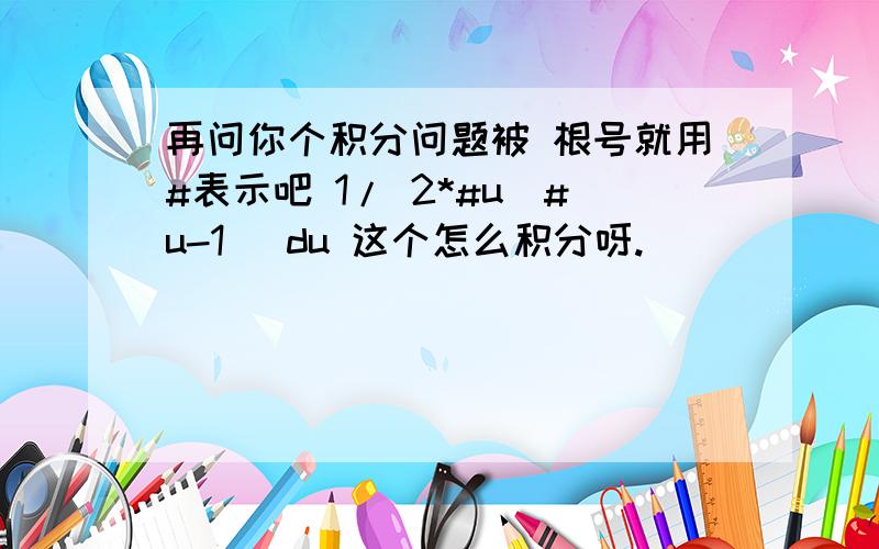 再问你个积分问题被 根号就用#表示吧 1/ 2*#u(#u-1) du 这个怎么积分呀.