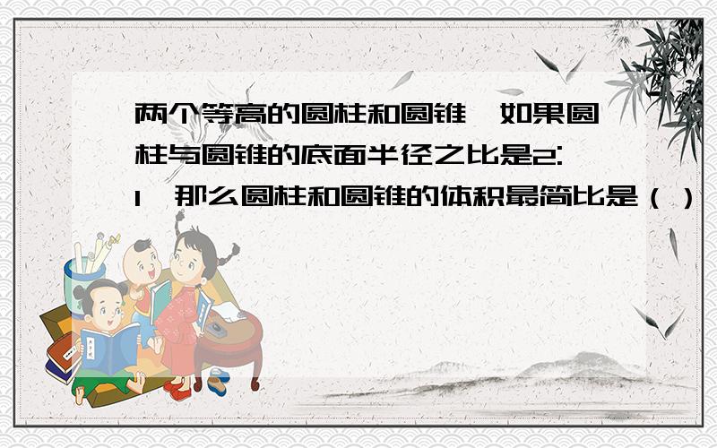 两个等高的圆柱和圆锥,如果圆柱与圆锥的底面半径之比是2:1,那么圆柱和圆锥的体积最简比是（）：（）.