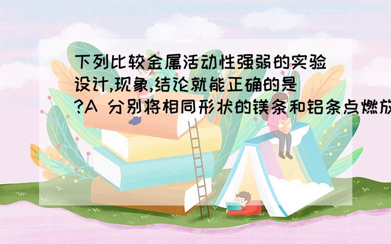 下列比较金属活动性强弱的实验设计,现象,结论就能正确的是?A 分别将相同形状的镁条和铝条点燃放入盛氧气的集气瓶中 ,现象：镁条燃烧的更剧烈结论【金属的活动性】：Mg>AlB 分别将铁丝