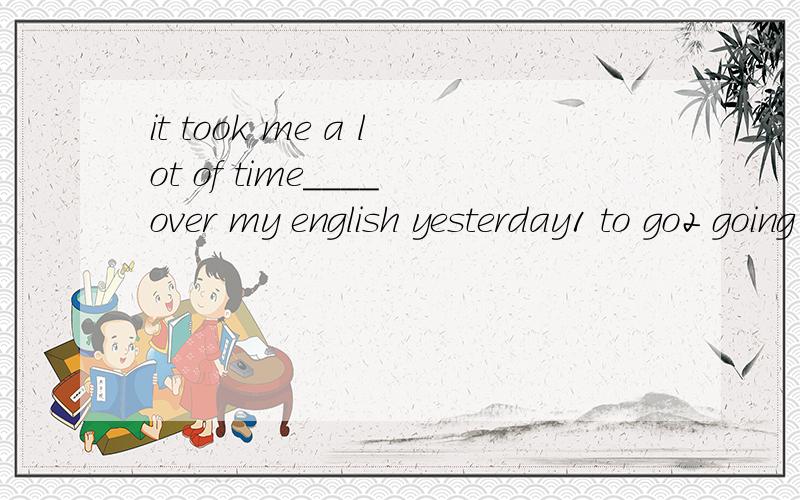 it took me a lot of time____over my english yesterday1 to go2 going 3 went4 in going说出选择的原因