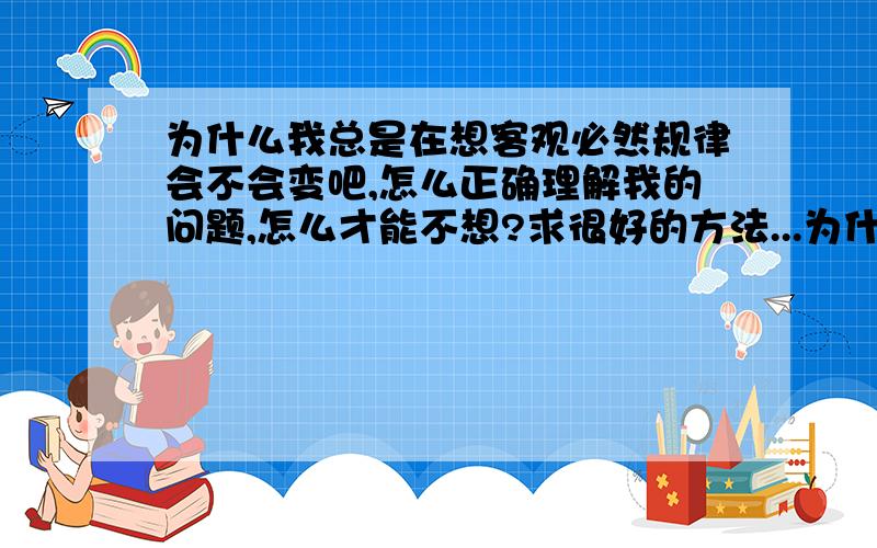 为什么我总是在想客观必然规律会不会变吧,怎么正确理解我的问题,怎么才能不想?求很好的方法...为什么我总是在想客观必然规律会不会变吧,怎么正确理解我的问题,怎么才能不想?求很好的