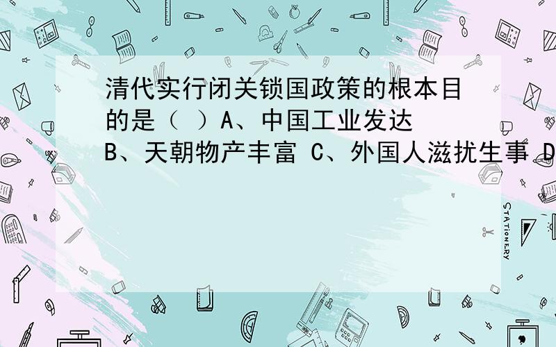 清代实行闭关锁国政策的根本目的是（ ）A、中国工业发达 B、天朝物产丰富 C、外国人滋扰生事 D、封建经济占主导地位是D吗?