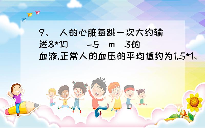 9、 人的心脏每跳一次大约输送8*10^（-5）m^3的血液,正常人的血压的平均值约为1.5*1、 人的心脏每跳一次大约输送8*10^（-5）m^3的血液,正常人的血压的平均值约为1.5*10^4Pa,心跳每分钟70次,据此
