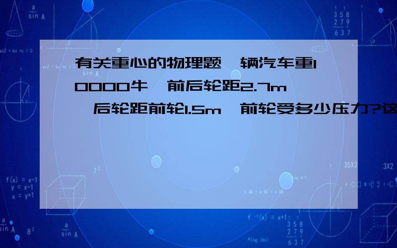 有关重心的物理题一辆汽车重10000牛,前后轮距2.7m,后轮距前轮1.5m,前轮受多少压力?这题和重心有关吗?不好意思.打错了,是后轮距重心1.5m.力矩平衡的话要以什么来作为轴点?应该怎么计算?