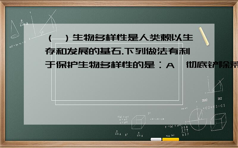 （ ）生物多样性是人类赖以生存和发展的基石.下列做法有利于保护生物多样性的是：A、彻底铲除荒地上的加拿大一枝黄花.B、大量收集珍惜物种做标本.C、大量引进外来珍惜植物种植.D、大