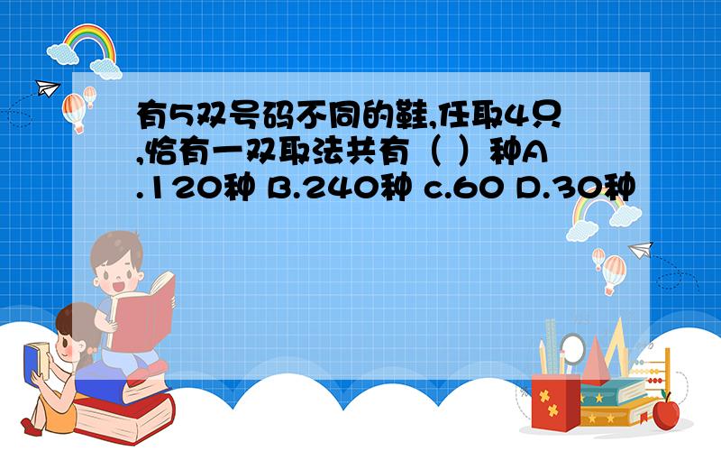 有5双号码不同的鞋,任取4只,恰有一双取法共有（ ）种A.120种 B.240种 c.60 D.30种