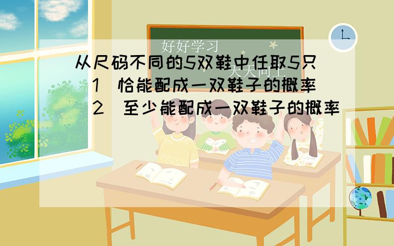 从尺码不同的5双鞋中任取5只(1)恰能配成一双鞋子的概率(2)至少能配成一双鞋子的概率