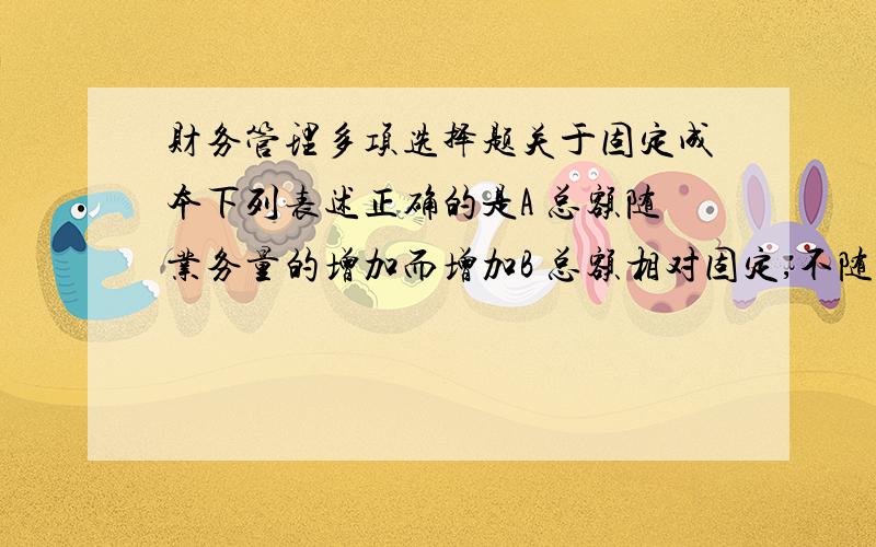 财务管理多项选择题关于固定成本下列表述正确的是A 总额随业务量的增加而增加B 总额相对固定,不随业务量的变动而变动C 单位成本随业务量的增加而下降D 单位成本相对固定,不随业务量的