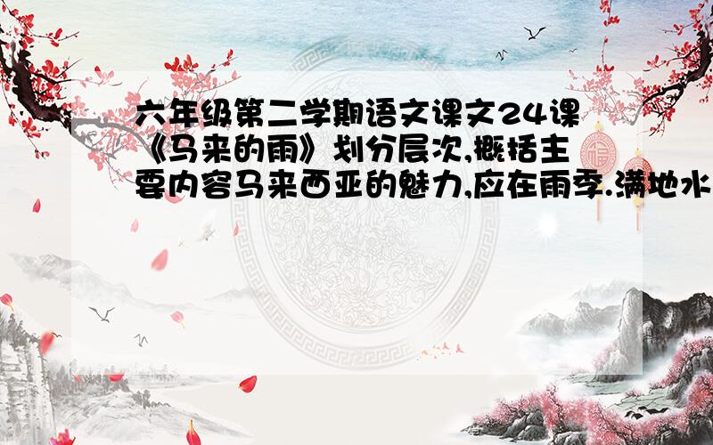 六年级第二学期语文课文24课《马来的雨》划分层次,概括主要内容马来西亚的魅力,应在雨季.满地水灵灵的绿,遍海湿漉漉的岛,隐约的履痕,迷蒙的帆影……这是还在上海的我,用对江南雨的思