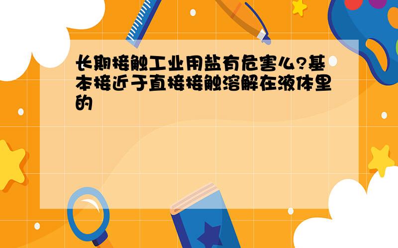 长期接触工业用盐有危害么?基本接近于直接接触溶解在液体里的