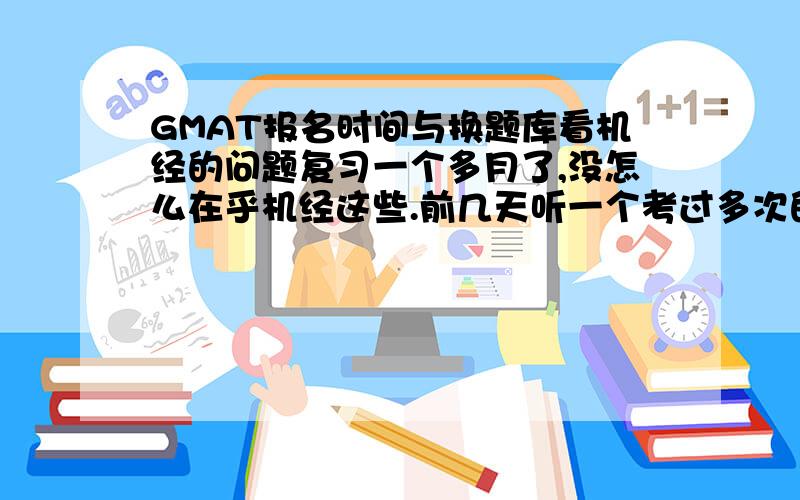 GMAT报名时间与换题库看机经的问题复习一个多月了,没怎么在乎机经这些.前几天听一个考过多次的同学（但好像他考得都不怎么好）说机经极为重要,让报名时间一定要照顾到换题库什么的.