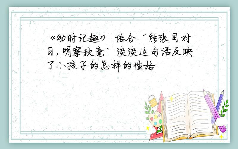 《幼时记趣》 结合“能张目对日,明察秋毫”谈谈这句话反映了小孩子的怎样的性格