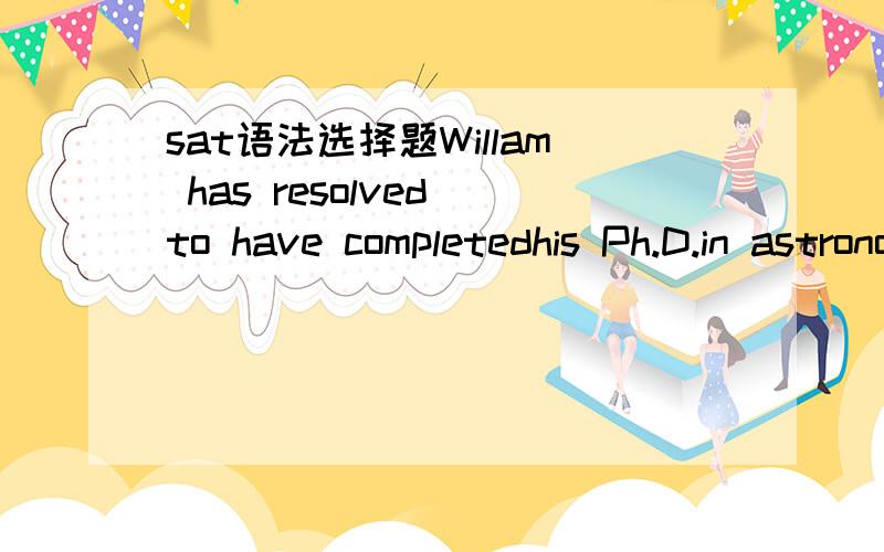 sat语法选择题Willam has resolved to have completedhis Ph.D.in astronomy by the time Halley’s Comet returns.a.原句 b.to being completedwith c.having completed d.to be completeing with e.to completing