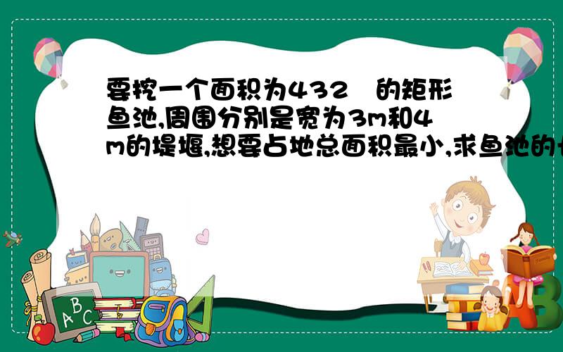 要挖一个面积为432㎡的矩形鱼池,周围分别是宽为3m和4m的堤堰,想要占地总面积最小,求鱼池的长和宽?【要挖一个面积为432㎡的矩形鱼池,周围分别是宽为3m和4m的堤堰,想要占地总面积最小,鱼池