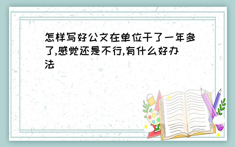 怎样写好公文在单位干了一年多了,感觉还是不行,有什么好办法