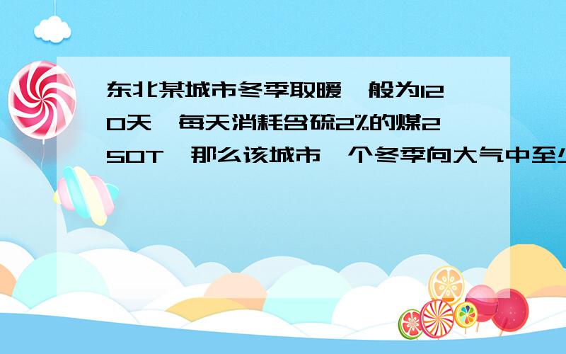 东北某城市冬季取暖一般为120天,每天消耗含硫2%的煤250T,那么该城市一个冬季向大气中至少排放了多少SO2气体多少顿?