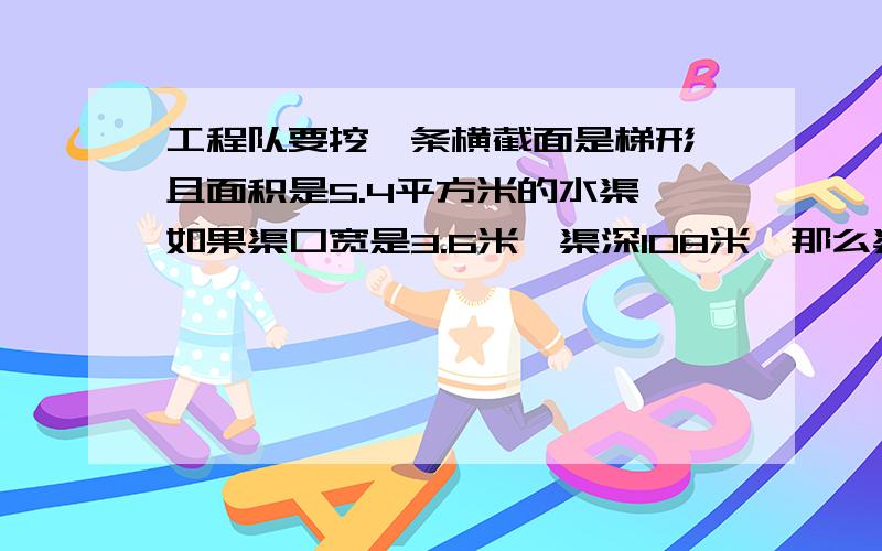 工程队要挖一条横截面是梯形,且面积是5.4平方米的水渠,如果渠口宽是3.6米,渠深108米,那么渠底宽是多少米