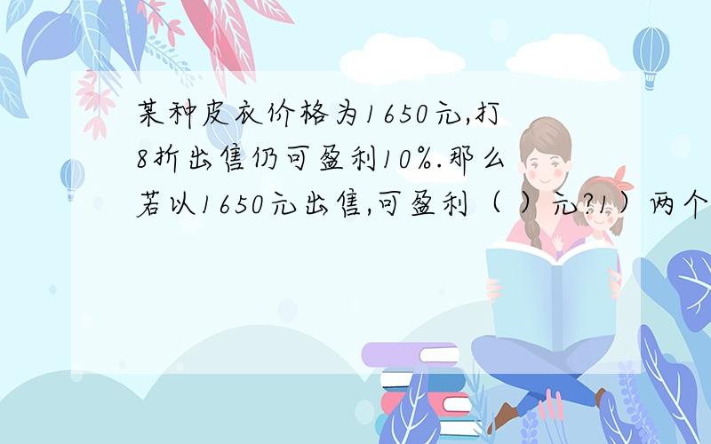 某种皮衣价格为1650元,打8折出售仍可盈利10%.那么若以1650元出售,可盈利（ ）元?1）两个数相除,商事3.6,如果被除数扩大5倍,除数乘以5,商是（ ）.如果被除数乘以3,要使商位32.4,除数应（ ）.2）