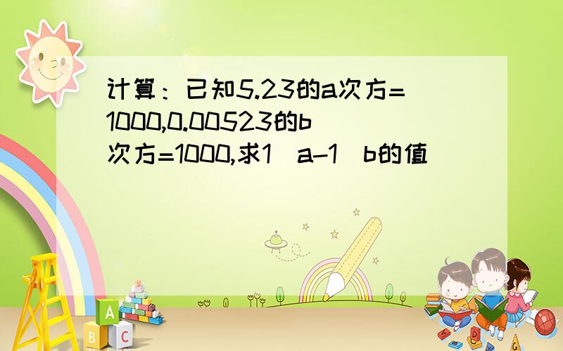 计算：已知5.23的a次方=1000,0.00523的b次方=1000,求1／a-1／b的值