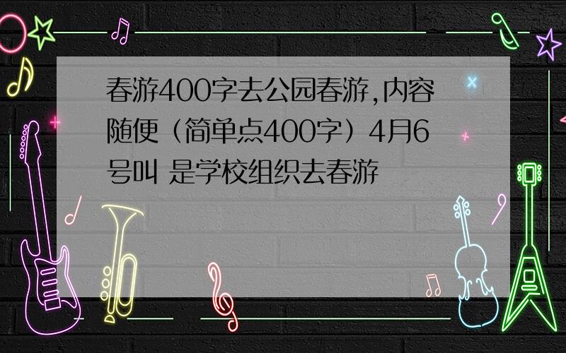 春游400字去公园春游,内容随便（简单点400字）4月6号叫 是学校组织去春游