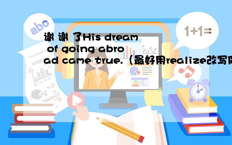 谢 谢 了His dream of going abroad came true.（最好用realize改写同义句）_________his dream of going abroad.