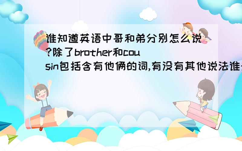 谁知道英语中哥和弟分别怎么说?除了brother和cousin包括含有他俩的词,有没有其他说法谁知道英语中哥和弟分别怎么说 除了brother和cousin,包括含他俩的,有没有别的说法?