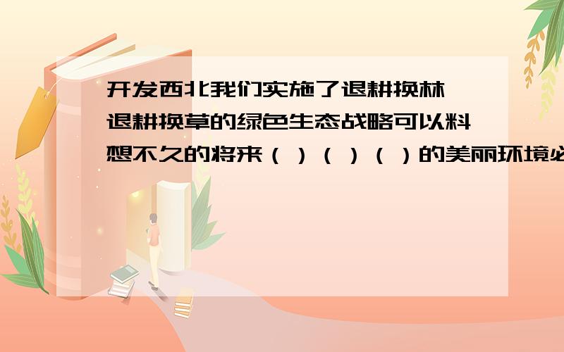 开发西北我们实施了退耕换林,退耕换草的绿色生态战略可以料想不久的将来（）（）（）的美丽环境必将出现