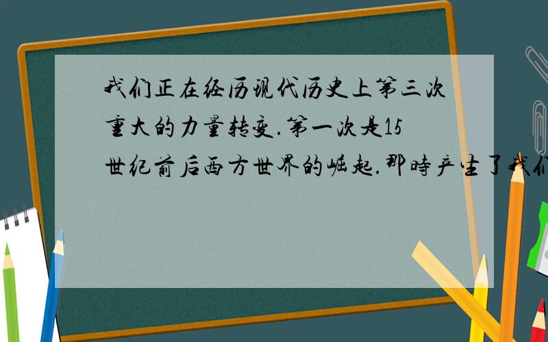 我们正在经历现代历史上第三次重大的力量转变.第一次是15世纪前后西方世界的崛起.那时产生了我们今天所知道的世界：科学和技术,商业和资本主义,工业和农业革命,还带来了西方世界长期