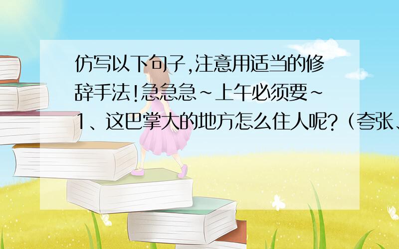 仿写以下句子,注意用适当的修辞手法!急急急~上午必须要~1、这巴掌大的地方怎么住人呢?（夸张、反问）2、把木炭放在炭盆里升起火来,红光满面,没有火焰,非常可爱.（好像是拟人）3、山高